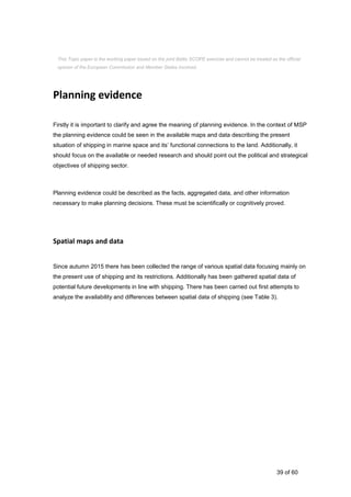 39 of 60
Planning evidence
Firstly it is important to clarify and agree the meaning of planning evidence. In the context of MSP
the planning evidence could be seen in the available maps and data describing the present
situation of shipping in marine space and its’ functional connections to the land. Additionally, it
should focus on the available or needed research and should point out the political and strategical
objectives of shipping sector.
Planning evidence could be described as the facts, aggregated data, and other information
necessary to make planning decisions. These must be scientifically or cognitively proved.
Spatial maps and data
Since autumn 2015 there has been collected the range of various spatial data focusing mainly on
the present use of shipping and its restrictions. Additionally has been gathered spatial data of
potential future developments in line with shipping. There has been carried out first attempts to
analyze the availability and differences between spatial data of shipping (see Table 3).
This Topic paper is the working paper based on the joint Baltic SCOPE exercise and cannot be treated as the official
opinion of the European Commission and Member States involved.
 