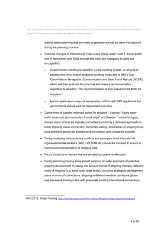 4 of 60
marine spatial planning that are under preparation should be taken into account
during the planning process
 Potential changes of international main routes (Deep water route T, transit traffic
flow in connection with TSSs through the area) are necessary to carry out
through IMO.
o Governments intending to establish a new routeing system, or amend an
existing one, must submit proposed routeing measures to IMO's Sub-
Committee on Navigation, Communication and Search and Rescue (NCSR),
which will then evaluate the proposal and make a recommendation
regarding its adoption. The recommendation is then passed to the MSC for
adoption.2
o Marine spatial plans may not necessarily conform with IMO regulations but
governments should work for alignement over time.
 Centre lines of Latvian “reserved zones for shipping”, Estonian “future water
traffic areas and planned route of small ships” and Sweden “national shipping
interest claim” should be logically connected by forming a coherent approach on
linear shipping routes connection. Generally stating - lines/areas of shipping have
to be coherent across the borders and connection caps should be avoided.
 During analysing transboundary conflicts and synergies more international
organizations/stakeholders (IMO, HELCOM etc) should be involved to ensure a
harmonized representation of shipping data.
 Focus should be on issues that are solvable by spatial re-allocation.
 During planning process there should be focus on wider approach of potential
shipping development by taking into account trends of shipping intensity, different
types of shipping (e.g. small craft, large scale), countries strategical development
plans in terms of connections, shipping in different weather conditions (storm,
ice), backward looking in line with previously existing international connections.
2 IMO 2016. Ships Routing http://www.imo.org/en/OurWork/Safety/Navigation/Pages/ShipsRouteing.aspx
This Topic paper is the working paper based on the joint Baltic SCOPE exercise and cannot be treated as the official
opinion of the European Commission and Member States involved.
 