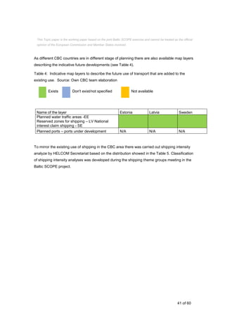 41 of 60
As different CBC countries are in different stage of planning there are also available map layers
describing the indicative future developments (see Table 4).
Table 4: Indicative map layers to describe the future use of transport that are added to the
existing use. Source: Own CBC team elaboration
Exists Don't exist/not specified Not available
Name of the layer Estonia Latvia Sweden
Planned water traffic areas -EE
Reserved zones for shipping – LV National
interest claim shipping - SE
Planned ports – ports under development N/A N/A N/A
To mirror the existing use of shipping in the CBC area there was carried out shipping intensity
analyze by HELCOM Secretariat based on the distribution showed in the Table 5. Classification
of shipping intensity analyses was developed during the shipping theme groups meeting in the
Baltic SCOPE project.
This Topic paper is the working paper based on the joint Baltic SCOPE exercise and cannot be treated as the official
opinion of the European Commission and Member States involved.
 