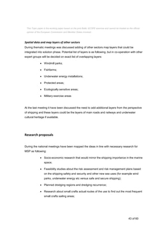 43 of 60
Spatial data and map layers of other sectors
During thematic meetings was discussed adding of other sectors map layers that could be
integrated into solution phase. Potential list of layers is as following, but in co-operation with other
expert groups will be decided on exact list of overlapping layers:
 Windmill parks;
 Fishfarms;
 Underwater energy installations;
 Protected areas;
 Ecologically sensitive areas;
 Military exercise areas
At the last meeting it have been discussed the need to add additional layers from the perspective
of shipping and these layers could be the layers of main roads and railways and underwater
cultural heritage if available.
Research proposals
During the national meetings have been mapped the ideas in line with necessary research for
MSP as following:
 Socio-economic research that would mirror the shipping importance in the marine
space;
 Feasibility studies about the risk assessment and risk management plans based
on the shipping safety and security and other new sea uses (for example wind
parks, underwater energy etc versus safe and secure shipping);
 Planned dredging regions and dredging recurrence;
 Research about small crafts actual routes of the use to find out the most frequent
small crafts sailing areas;
This Topic paper is the working paper based on the joint Baltic SCOPE exercise and cannot be treated as the official
opinion of the European Commission and Member States involved.
 