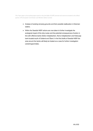 44 of 60
 Analyse of existing dumping grounds and their possible reallocation in Estonian
waters;
 Within the Swedish MSP actions are now taken to further investigate the
ecological impact of the ship routes and the potential consequences of action in
line with offshore banks Södra midsjöbanken, Norra midsjöbanken and Hobourgs
bank located south of Gotland and Öland. In the first drafts of Swedish MSP the
area around the banks will likely be treated as a case for further investigation
(utredningsområde).
This Topic paper is the working paper based on the joint Baltic SCOPE exercise and cannot be treated as the official
opinion of the European Commission and Member States involved.
 