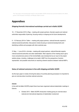 45 of 60
Appendixes
Shipping thematic international workshops carried out in Baltic SCOPE
16 – 17 December 2015 in Riga – meeting with project partners, thematic experts and national
authorities responsible of planning, focusing mainly on shipping and its future developments.
9 – 10 February 2016 in Tallinn – meeting with project partners, national thematic experts &
national sectorial authorities. Discussions mainly focusing on sectorial developments and
identifying conflicts and synergies with other sectorial uses.
31 May – 1 June 2016 in Jūrmala – meeting with project partners, national thematic experts,
national sectorial authorities and other stakeholders. Main objective of the meeting was to get a
more comprehensive picture of the Central Baltic case development as an input to the project
solution phase, including challenges to be dealt in MSP from the perspective of sectors
represented and possible instruments on reaching coherent solutions between national MSP’s.
Status of national outcomes in line with shipping and Baltic SCOPE
As this topic paper is mainly mirroring the status of countries planning processes it is important to
give an overview about countries national outcomes.
Estonia
In line with the Baltic SCOPE project there have been organized national stakeholder meetings in
Estonia:
 October 2015 – Baltic SCOPE introduction meeting giving an overview about
national and international objectives of stakeholder involvement
This Topic paper is the working paper based on the joint Baltic SCOPE exercise and cannot be treated as the official
opinion of the European Commission and Member States involved.
 