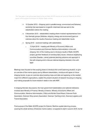 46 of 60
 15 October 2015 – Shipping (and in parallel energy, environment and fisheries)
workshop that was based on a specific initial task that was sent to the
stakeholders before the meeting
 5 November 2015 – stakeholders meeting where involved representatives from
four thematic groups (fisheries, shipping, energy and environment) gave an
overview about the results of previous meeting and stakeholder inputs.
 Spring 2016 – sectorial meetings with stakeholders.
o 12 April 2016 – meeting with Ministry of Economic Affairs and
Communications and Estonian Maritime Administration in line with
shipping. Aim of the meeting was to introduce results of Baltic SCOPE
project, get their feedback on transboundary issues, introduce neighboring
countries (Sweden, Latvia) potential planning solutions and approach in
line with shipping and to discuss national shipping interests in line with
MSP.
Meetings have focused on the scoping phase to introduce the current planning situation, to give
an overview of the marine space use by different stakeholders, introduce and agree on future
shipping trends, to give an overview about existing maps and data and agreeing on the needed
maps from different organizations, explain the present situation of research focusing on shipping
and making proposals for future research needs in line with MSP.
In shipping thematic discussions, the main government stakeholders and national institutions
involved were Ministry of Finance, Ministry of Interior, Ministry of Economic Affairs and
Communication, Maritime Administration, Police and Border Guard Board, Estonian Ports
Association, Estonian Ship-owners Association, Estonian Yachting Union, Estonian Logistics and
Transit Association.
Final purpose of the Baltic SCOPE project for Estonia: Maritime spatial planning process,
covering the whole territory of Estonian marine waters, is expected to start in autumn 2016. So far
This Topic paper is the working paper based on the joint Baltic SCOPE exercise and cannot be treated as the official
opinion of the European Commission and Member States involved.
 