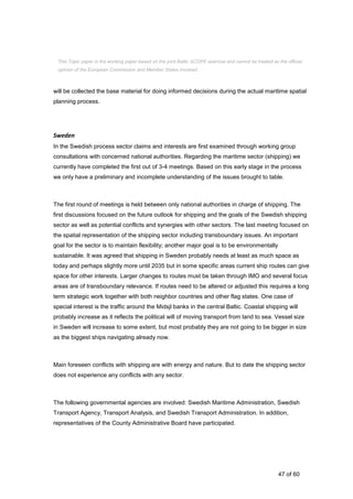 47 of 60
will be collected the base material for doing informed decisions during the actual maritime spatial
planning process.
Sweden
In the Swedish process sector claims and interests are first examined through working group
consultations with concerned national authorities. Regarding the maritime sector (shipping) we
currently have completed the first out of 3-4 meetings. Based on this early stage in the process
we only have a preliminary and incomplete understanding of the issues brought to table.
The first round of meetings is held between only national authorities in charge of shipping. The
first discussions focused on the future outlook for shipping and the goals of the Swedish shipping
sector as well as potential conflicts and synergies with other sectors. The last meeting focused on
the spatial representation of the shipping sector including transboundary issues. An important
goal for the sector is to maintain flexibility; another major goal is to be environmentally
sustainable. It was agreed that shipping in Sweden probably needs at least as much space as
today and perhaps slightly more until 2035 but in some specific areas current ship routes can give
space for other interests. Larger changes to routes must be taken through IMO and several focus
areas are of transboundary relevance. If routes need to be altered or adjusted this requires a long
term strategic work together with both neighbor countries and other flag states. One case of
special interest is the traffic around the Midsjl banks in the central Baltic. Coastal shipping will
probably increase as it reflects the political will of moving transport from land to sea. Vessel size
in Sweden will increase to some extent, but most probably they are not going to be bigger in size
as the biggest ships navigating already now.
Main foreseen conflicts with shipping are with energy and nature. But to date the shipping sector
does not experience any conflicts with any sector.
The following governmental agencies are involved: Swedish Maritime Administration, Swedish
Transport Agency, Transport Analysis, and Swedish Transport Administration. In addition,
representatives of the County Administrative Board have participated.
This Topic paper is the working paper based on the joint Baltic SCOPE exercise and cannot be treated as the official
opinion of the European Commission and Member States involved.
 