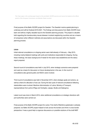 48 of 60
Final purpose of the Baltic SCOPE project for Sweden: The Swedish marine spatial planning is
underway and will be finalized 2019-2021. The findings and discussions from Baltic SCOPE have
been and will be a highly valuable input to the Swedish planning process. The project is valuable
both regarding the transboundary issues between involved neighboring countries and as a means
of comparison when different methods and assumptions are discussed within the Swedish
planning process.
Latvia
Initial national consultations on shipping sector were held already in February – May 2015,
including mainly bilateral meetings with ports and institutions responsible for shipping. During
these meetings, the basic background of needs for the sector was established and the status
report prepared.
Second round of consultations was held in July 2015, when strategic scenarios were prepared
and used as a basis for discussion on future developments in the sea. In this round of
consultations also general public and NGO’s were involved.
Third round of consultations was held in November 2015, when strategic goals and actions, as
well as criteria for allocation of sea use. During the last cycle of national consultations following
stakeholders were involved: Maritime Administration of Latvia, Ministry of Transport,
representatives from ports of Riga and Ventspils, Liepaja, Skulte and Salacgriva.
Latest round was done in March 2016, when additional consultations on strategic directions with
port authorities were carried out.
Final purpose of the Baltic SCOPE project for Latvia: First draft of Maritime spatial plan is already
prepared, but Baltic SCOPE project helped to look across the borders and think in cross-border
perspective. It was a good help to organize discussions on possible solutions of the draft MSP
This Topic paper is the working paper based on the joint Baltic SCOPE exercise and cannot be treated as the official
opinion of the European Commission and Member States involved.
 