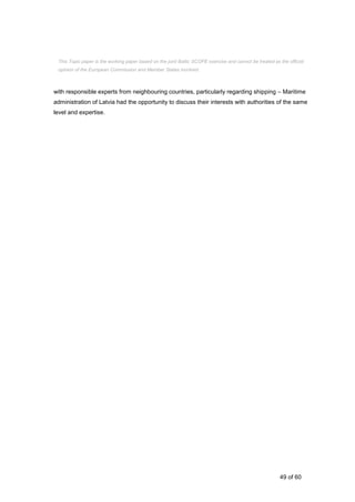 49 of 60
with responsible experts from neighbouring countries, particularly regarding shipping – Maritime
administration of Latvia had the opportunity to discuss their interests with authorities of the same
level and expertise.
This Topic paper is the working paper based on the joint Baltic SCOPE exercise and cannot be treated as the official
opinion of the European Commission and Member States involved.
 