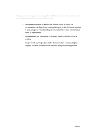 5 of 60
 Authorities responsible of planning the shipping routes or having the
corresponding mandate should transboundary seek to align the shipping routes.
It is advantageous if transboundary communication takes place between equal
levels of organisations
 Authorities who has the mandate to represent the sector abroad should be
involved
 Keep in mind - planning is done for the decision-makers > representing the
shipping in marine space should be simplified during the planning process.
This Topic paper is the working paper based on the joint Baltic SCOPE exercise and cannot be treated as the official
opinion of the European Commission and Member States involved.
 