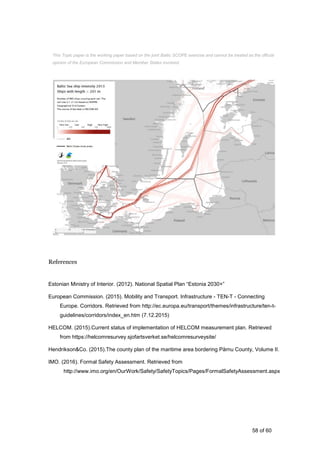 58 of 60
References
Estonian Ministry of Interior. (2012). National Spatial Plan “Estonia 2030+”
European Commission. (2015). Mobility and Transport. Infrastructure - TEN-T - Connecting
Europe. Corridors. Retrieved from http://ec.europa.eu/transport/themes/infrastructure/ten-t-
guidelines/corridors/index_en.htm (7.12.2015)
HELCOM. (2015).Current status of implementation of HELCOM measurement plan. Retrieved
from https://helcomresurvey.sjofartsverket.se/helcomresurveysite/
Hendrikson&Co. (2015).The county plan of the maritime area bordering Pärnu County, Volume II.
IMO. (2016). Formal Safety Assessment. Retrieved from
http://www.imo.org/en/OurWork/Safety/SafetyTopics/Pages/FormalSafetyAssessment.aspx
This Topic paper is the working paper based on the joint Baltic SCOPE exercise and cannot be treated as the official
opinion of the European Commission and Member States involved.
 