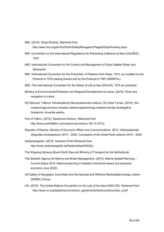 59 of 60
IMO. (2016). Ships Routing. Retrieved from
http://www.imo.org/en/OurWork/Safety/Navigation/Pages/ShipsRouteing.aspx
IMO. Convention on the International Regulations for Preventing Collisions at Sea (COLREG),
1972.
IMO. International Convention for the Control and Management of Ships' Ballast Water and
Sediments
IMO. International Convention for the Prevention of Pollution from Ships, 1973, as modified by the
Protocol of 1978 relating thereto and by the Protocol of 1997 (MARPOL)
IMO. The International Convention for the Safety of Life at Sea (SOLAS), 1974 as amended.
Ministry of Environmental Protection and Regional Development of Latvia. (2016). Ports and
navigation in Latvia.
OÜ Alkranel, Tallinna Tehnikaülikooli Meresüsteemide Instituut, OÜ Artes Terrae. (2014). Hiiu
maakonnaga piirneva mereala maakonnaplaneeringu keskkonnamõju strateegiline
hindamine. Aruande eelnõu.
Port of Tallinn. (2015). Saaremaa Harbour. Retrieved from
http://www.portoftallinn.com/saaremaa-harbour (04.12.2015)
Republic of Estonia. Ministry of Economic Affairs and Communications. 2014. Väikesadamate
võrgustiku kontseptsioon 2014 – 2020. Conception of the Small Ports network 2014 – 2020
Sadamaregister. (2016). Estonian Ports Retrieved from
http://www.sadamaregister.ee/SadamaKaart/DoGis
The Shipping Advisory Board North Sea and Ministry of Transport for the Netherlands
The Swedish Agency for Marine and Water Management. (2014). Marine Spatial Planning –
Current Status 2014. National planning in Sweden’s territorial waters and exclusive
economic zone (EEZ).
UK Safety of Navigation Committee and the Nautical and Offshore Renewables Energy Liaison
(NOREL) Group
UN. (2016). The United Nations Convention on the Law of the Sea (UNCLOS). Retrieved from
http://www.un.org/depts/los/convention_agreements/texts/unclos/unclos_e.pdf
 