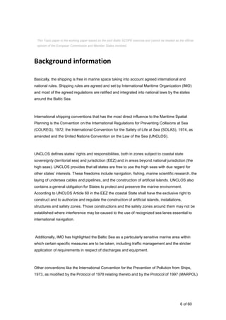 6 of 60
Background information
Basically, the shipping is free in marine space taking into account agreed international and
national rules. Shipping rules are agreed and set by International Maritime Organization (IMO)
and most of the agreed regulations are ratified and integrated into national laws by the states
around the Baltic Sea.
International shipping conventions that has the most direct influence to the Maritime Spatial
Planning is the Convention on the International Regulations for Preventing Collisions at Sea
(COLREG), 1972; the International Convention for the Safety of Life at Sea (SOLAS), 1974, as
amended and the United Nations Convention on the Law of the Sea (UNCLOS).
UNCLOS defines states’ rights and responsibilities, both in zones subject to coastal state
sovereignty (territorial sea) and jurisdiction (EEZ) and in areas beyond national jurisdiction (the
high seas). UNCLOS provides that all states are free to use the high seas with due regard for
other states’ interests. These freedoms include navigation, fishing, marine scientific research, the
laying of undersea cables and pipelines, and the construction of artificial islands. UNCLOS also
contains a general obligation for States to protect and preserve the marine environment.
According to UNCLOS Article 60 in the EEZ the coastal State shall have the exclusive right to
construct and to authorize and regulate the construction of artificial islands, installations,
structures and safety zones. Those constructions and the safety zones around them may not be
established where interference may be caused to the use of recognized sea lanes essential to
international navigation.
Additionally, IMO has highlighted the Baltic Sea as a particularly sensitive marine area within
which certain specific measures are to be taken, including traffic management and the stricter
application of requirements in respect of discharges and equipment.
Other conventions like the International Convention for the Prevention of Pollution from Ships,
1973, as modified by the Protocol of 1978 relating thereto and by the Protocol of 1997 (MARPOL)
This Topic paper is the working paper based on the joint Baltic SCOPE exercise and cannot be treated as the official
opinion of the European Commission and Member States involved.
 