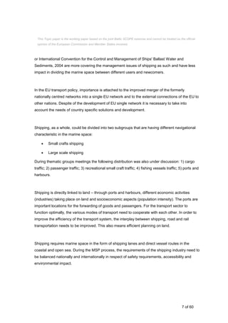 7 of 60
or International Convention for the Control and Management of Ships' Ballast Water and
Sediments, 2004 are more covering the management issues of shipping as such and have less
impact in dividing the marine space between different users and newcomers.
In the EU transport policy, importance is attached to the improved merger of the formerly
nationally centred networks into a single EU network and to the external connections of the EU to
other nations. Despite of the development of EU single network it is necessary to take into
account the needs of country specific solutions and development.
Shipping, as a whole, could be divided into two subgroups that are having different navigational
characteristic in the marine space:
 Small crafts shipping
 Large scale shipping
During thematic groups meetings the following distribution was also under discussion: 1) cargo
traffic; 2) passenger traffic; 3) recreational small craft traffic; 4) fishing vessels traffic; 5) ports and
harbours.
Shipping is directly linked to land – through ports and harbours, different economic activities
(industries) taking place on land and socioeconomic aspects (population intensity). The ports are
important locations for the forwarding of goods and passengers. For the transport sector to
function optimally, the various modes of transport need to cooperate with each other. In order to
improve the efficiency of the transport system, the interplay between shipping, road and rail
transportation needs to be improved. This also means efficient planning on land.
Shipping requires marine space in the form of shipping lanes and direct vessel routes in the
coastal and open sea. During the MSP process, the requirements of the shipping industry need to
be balanced nationally and internationally in respect of safety requirements, accessibility and
environmental impact.
This Topic paper is the working paper based on the joint Baltic SCOPE exercise and cannot be treated as the official
opinion of the European Commission and Member States involved.
 