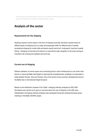 8 of 60
Analysis of the sector
Requirements for the shipping
Shipping requires marine space in the form of shipping channels and direct vessel routes for
different types of shipping such as cargo and passenger traffic for different size of vessels,
recreational shipping for small crafts and leisure sports (wind surf, motorsport), trawl and coastal
fishing. Dredging of channels and harbours is required for safe navigation to the ports having an
important role of being hub between land and sea.
Current use of shipping
Efficient utilisation of marine space and connecting ports to other infrastructure is one of the main
factors in improving Baltic Sea Region’s international competitiveness, enabling it to participate in
trade between Russia, Asia and Europe. One of the drivers of any country’s development around
the Baltic Sea is international freight transport.
Based on the distribution showed in the Table 1 shipping intensity analyses by HELCOM
Secretariat was carried out to give an overview about the use of shipping in the CBC area.
Classification of shipping intensity analyses was developed during the shipping thematic group
meetings in the Baltic SCOPE project.
This Topic paper is the working paper based on the joint Baltic SCOPE exercise and cannot be treated as the official
opinion of the European Commission and Member States involved.
 