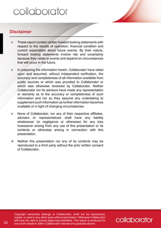 20
Copyright ownership belongs to Collaborator, shall not be reproduced,
copied, or used in any other ways without permission. Otherwise Collaborator
will have the right to pursue legal responsibilities. This report is produced for
non-profit research within Collaborator internal and graduate alumni.
Disclaimer
 These report contain certain forward-looking statements with
respect to the results of operation, financial condition and
current expectation about future events. By their nature,
forward looking statements involve risk and uncertainty
because they relate to events and depend on circumstances
that will occur in the future.
 In preparing the information herein, Collaborator have relied
upon and assumed, without independent verification, the
accuracy and completeness of all information available from
public sources or which was provided to Collaborator or
which was otherwise reviewed by Collaborator. Neither
Collaborator nor its advisors have made any representation
or warranty as to the accuracy or completeness of such
information and nor so they assume any undertaking to
supplement such information as further information becomes
available or in light of changing circumstances.
 None of Collaborator, nor any of their respective affiliates,
advisers or representatives shall have any liability
whatsoever (in negligence or otherwise) for any loss
howsoever arising from any use of this presentation or its
contents or otherwise arising in connection with this
presentation.
 Neither this presentation nor any of its contents may be
reproduced to a third party without the prior written consent
of Collaborator.
 