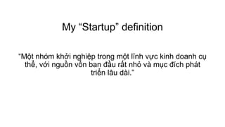 My “Startup” definition
“Một nhóm khởi nghiệp trong một lĩnh vực kinh doanh cụ
thể, với nguồn vốn ban đầu rất nhỏ và mục đích phát
triển lâu dài.”
 