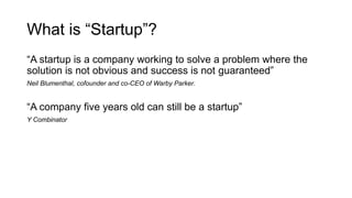 What is “Startup”?
“A startup is a company working to solve a problem where the
solution is not obvious and success is not guaranteed”
Neil Blumenthal, cofounder and co-CEO of Warby Parker.
“A company five years old can still be a startup”
Y Combinator
 