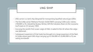 LNG SHIP
• LNG carrier is a tank ship designed for transporting liquefied natural gas (LNG).
• The first LNG carrier Methane Pioneer (5,034 DWT) carrying 5,500 cubic metres
(190,000 cu ft), classed by Bureau Veritas, left the Calcasieu River on the Louisiana
Gulf coast on 25 January 1959.
• Carrying the world's first ocean cargo of LNG, it sailed to the UK where the cargo
was delivered.
• Subsequent expansion of that trade has brought on a large expansion of the fleet
to today where giant LNG ships carrying up to 266,000 m3 (9,400,000 cu ft) are
sailing worldwide.
 