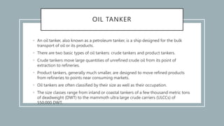 OIL TANKER
• An oil tanker, also known as a petroleum tanker, is a ship designed for the bulk
transport of oil or its products.
• There are two basic types of oil tankers: crude tankers and product tankers.
• Crude tankers move large quantities of unrefined crude oil from its point of
extraction to refineries.
• Product tankers, generally much smaller, are designed to move refined products
from refineries to points near consuming markets.
• Oil tankers are often classified by their size as well as their occupation.
• The size classes range from inland or coastal tankers of a few thousand metric tons
of deadweight (DWT) to the mammoth ultra large crude carriers (ULCCs) of
550,000 DWT.
 