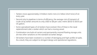• Tankers move approximately 2.0 billion metric tons (2.2 billion short tons) of oil
every year.
• Second only to pipelines in terms of efficiency, the average cost of transport of
crude oil by tanker amounts to only US$5 to $8 per cubic metre ($0.02 to $0.03 per
US gallon).
• Some specialized types of oil tankers have evolved. One of these is the naval
replenishment oiler, a tanker which can fuel a moving vessel.
• Combination ore-bulk-oil carriers and permanently moored floating storage units
are two other variations on the standard oil tanker design.
• Oil tankers have been involved in a number of damaging and high-profile oil spills.
As a result, they are subject to stringent design and operational regulations.
 