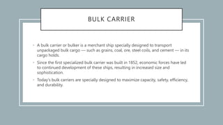 BULK CARRIER
• A bulk carrier or bulker is a merchant ship specially designed to transport
unpackaged bulk cargo — such as grains, coal, ore, steel coils, and cement — in its
cargo holds.
• Since the first specialized bulk carrier was built in 1852, economic forces have led
to continued development of these ships, resulting in increased size and
sophistication.
• Today's bulk carriers are specially designed to maximize capacity, safety, efficiency,
and durability.
 