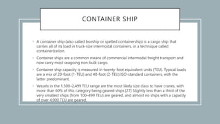 CONTAINER SHIP
• A container ship (also called boxship or spelled containership) is a cargo ship that
carries all of its load in truck-size intermodal containers, in a technique called
containerization.
• Container ships are a common means of commercial intermodal freight transport and
now carry most seagoing non-bulk cargo.
• Container ship capacity is measured in twenty-foot equivalent units (TEU). Typical loads
are a mix of 20-foot (1-TEU) and 40-foot (2-TEU) ISO-standard containers, with the
latter predominant.
• Vessels in the 1,500–2,499 TEU range are the most likely size class to have cranes, with
more than 60% of this category being geared ships.[27] Slightly less than a third of the
very smallest ships (from 100–499 TEU) are geared, and almost no ships with a capacity
of over 4,000 TEU are geared.
 