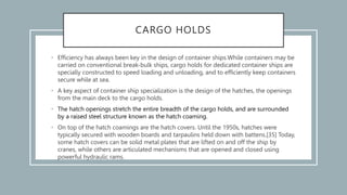 CARGO HOLDS
• Efficiency has always been key in the design of container ships.While containers may be
carried on conventional break-bulk ships, cargo holds for dedicated container ships are
specially constructed to speed loading and unloading, and to efficiently keep containers
secure while at sea.
• A key aspect of container ship specialization is the design of the hatches, the openings
from the main deck to the cargo holds.
• The hatch openings stretch the entire breadth of the cargo holds, and are surrounded
by a raised steel structure known as the hatch coaming.
• On top of the hatch coamings are the hatch covers. Until the 1950s, hatches were
typically secured with wooden boards and tarpaulins held down with battens.[35] Today,
some hatch covers can be solid metal plates that are lifted on and off the ship by
cranes, while others are articulated mechanisms that are opened and closed using
powerful hydraulic rams.
 