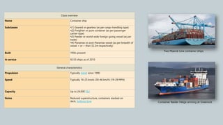 Class overview
Name Container ship
Subclasses •(1) Geared or gearless (as per cargo-handling type)
•(2) Freighter or pure container (as per passenger
carrier-type)
•(3) Feeder or world-wide foreign-going vessel (as per
trade)
•(4) Panamax or post-Panamax vessel (as per breadth of
vessel < or > than 32.2m respectively)
Built 1956–present
In service 9,535 ships as of 2010
General characteristics
Propulsion Typically diesel since 1990
Speed Typically 16–25 knots (30–46 km/h) (19-29 MPH)
Capacity Up to 24,000 TEU
Notes Reduced superstructure, containers stacked on
deck, bulbous bow
Two Maersk Line container ships
Container feeder Helga arriving at Greenock
 
