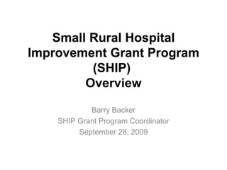 Small Rural Hospital Improvement Grant Program (SHIP)  Overview Barry Backer SHIP Grant Program Coordinator September 28, 2009 