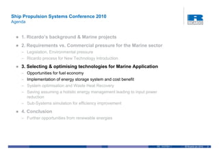Ship Propulsion Systems Conference 2010
Agenda


    1. Ricardo’s background & Marine projects
    2. Requirements vs. Commercial pressure for the Marine sector
    – Legislation, Environmental pressure
    – Ricardo process for New Technology Introduction

    3. Selecting & optimising technologies for Marine Application
    – Opportunities for fuel economy
    – Implementation of energy storage system and cost benefit
    – System optimisation and Waste Heat Recovery
    – Saving assuming a holistic energy management leading to input power
      reduction
    – Sub-Systems simulation for efficiency improvement

    4. Conclusion
    – Further opportunities from renewable energies




                                                                        RD. 10/37501.1   © Ricardo plc 2010   2
 