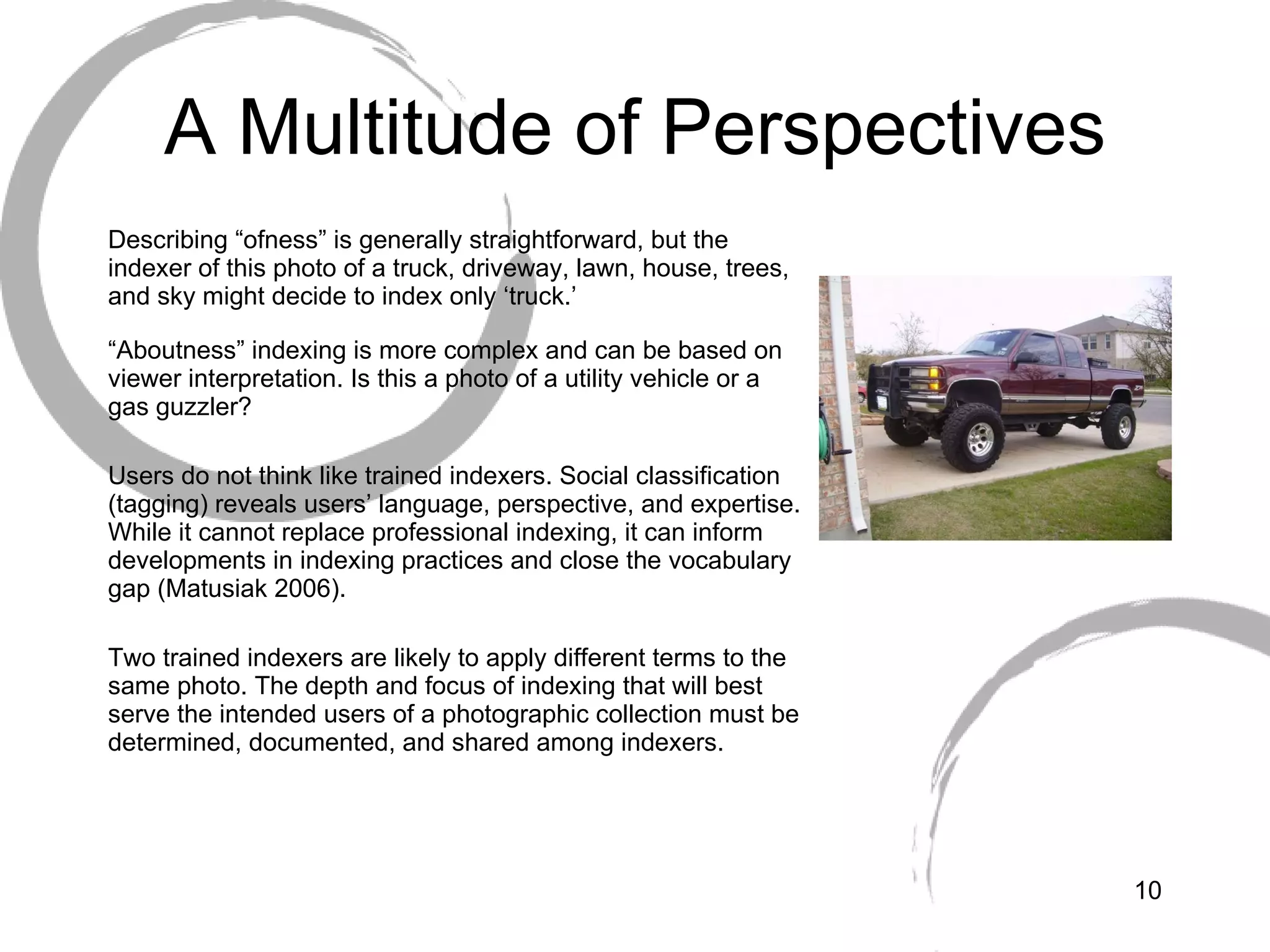 A Multitude of Perspectives Describing “ofness” is generally straightforward, but the indexer of this photo of a truck, driveway, lawn, house, trees, and sky might decide to index only ‘truck.’ “ Aboutness” indexing is more complex and can be based on viewer interpretation. Is this a photo of a utility vehicle or a gas guzzler?  Users do not think like trained indexers. Social classification (tagging) reveals users’ language, perspective, and expertise. While it cannot replace professional indexing, it can inform developments in indexing practices and close the vocabulary gap (Matusiak 2006). Two trained indexers are likely to apply different terms to the same photo. The depth and focus of indexing that will best serve the intended users of a photographic collection must be determined, documented, and shared among indexers. 