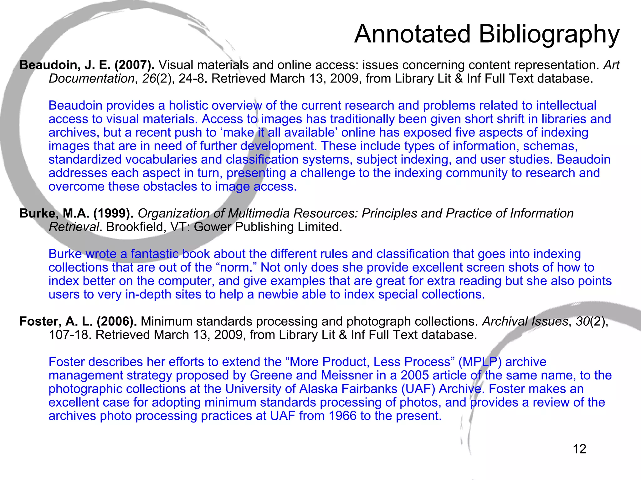 Annotated Bibliography Beaudoin, J. E. (2007).  Visual materials and online access: issues concerning content representation.  Art Documentation ,  26 (2), 24-8. Retrieved March 13, 2009, from Library Lit & Inf Full Text database. Beaudoin provides a holistic overview of the current research and problems related to intellectual access to visual materials. Access to images has traditionally been given short shrift in libraries and archives, but a recent push to ‘make it all available’ online has exposed five aspects of indexing images that are in need of further development. These include types of information, schemas, standardized vocabularies and classification systems, subject indexing, and user studies. Beaudoin addresses each aspect in turn, presenting a challenge to the indexing community to research and overcome these obstacles to image access. Burke, M.A. (1999).   Organization of Multimedia Resources: Principles and Practice of Information Retrieval . Brookfield, VT: Gower Publishing Limited. Burke wrote a fantastic book about the different rules and classification that goes into indexing collections that are out of the “norm.” Not only does she provide excellent screen shots of how to index better on the computer, and give examples that are great for extra reading but she also points users to very in-depth sites to help a newbie able to index special collections.  Foster, A. L. (2006).  Minimum standards processing and photograph collections.  Archival Issues ,  30 (2), 107-18. Retrieved March 13, 2009, from Library Lit & Inf Full Text database. Foster describes her efforts to extend the “More Product, Less Process” (MPLP) archive management strategy proposed by Greene and Meissner in a 2005 article of the same name, to the photographic collections at the University of Alaska Fairbanks (UAF) Archive. Foster makes an excellent case for adopting minimum standards processing of photos, and provides a review of the archives photo processing practices at UAF from 1966 to the present. 