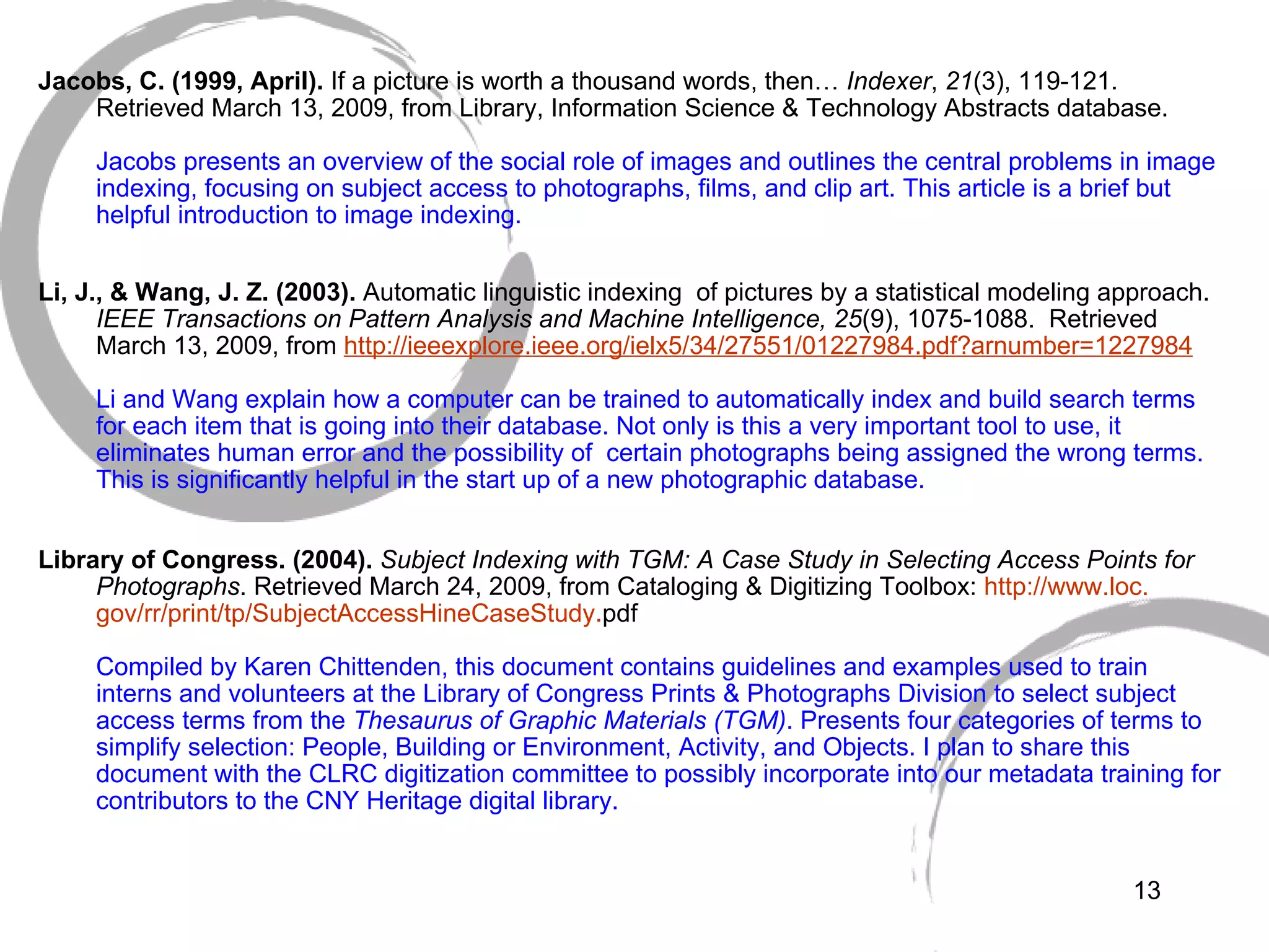   Jacobs, C. (1999, April).  If a picture is worth a thousand words, then…  Indexer ,  21 (3), 119-121. Retrieved March 13, 2009, from Library, Information Science & Technology Abstracts database. Jacobs presents an overview of the social role of images and outlines the central problems in image indexing, focusing on subject access to photographs, films, and clip art. This article is a brief but helpful introduction to image indexing. Li, J., & Wang, J. Z. (2003).  Automatic linguistic indexing  of pictures by a statistical modeling approach.  IEEE Transactions on Pattern Analysis and Machine Intelligence, 25 (9), 1075-1088.  Retrieved  March 13, 2009, from  http: //ieeexplore . ieee .org/ielx5/34/27551/01227984. pdf ? arnumber=1227984 Li and Wang explain how a computer can be trained to automatically index and build search terms for each item that is going into their database. Not only is this a very important tool to use, it eliminates human error and the possibility of  certain photographs being assigned the wrong terms. This is significantly helpful in the start up of a new photographic database.  Library of Congress. (2004).  Subject Indexing with TGM: A Case Study in Selecting Access Points for Photographs .   Retrieved March 24, 2009, from Cataloging & Digitizing Toolbox:  http://www.loc. gov/rr/print/tp/SubjectAccessHineCaseStudy . pdf   Compiled by Karen Chittenden, this document contains guidelines and examples used to train interns and volunteers at the Library of Congress Prints & Photographs Division to select subject access terms from the  Thesaurus of Graphic Materials (TGM) . Presents four categories of terms to simplify selection: People, Building or Environment, Activity, and Objects. I plan to share this document with the CLRC digitization committee to possibly incorporate into our metadata training for contributors to the CNY Heritage digital library.    