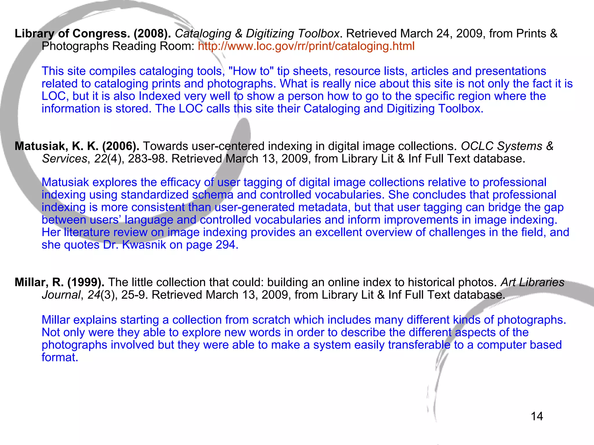   Library of Congress. (2008).  Cataloging & Digitizing Toolbox . Retrieved March 24, 2009, from Prints & Photographs Reading Room:  http://www.loc. gov/rr/print/cataloging .html This site compiles cataloging tools, "How to" tip sheets, resource lists, articles and presentations related to cataloging prints and photographs. What is really nice about this site is not only the fact it is LOC, but it is also Indexed very well to show a person how to go to the specific region where the information is stored. The LOC calls this site their Cataloging and Digitizing Toolbox. Matusiak, K. K. (2006).  Towards user-centered indexing in digital image collections.  OCLC Systems & Services ,  22 (4), 283-98. Retrieved March 13, 2009, from Library Lit & Inf Full Text database. Matusiak explores the efficacy of user tagging of digital image collections relative to professional indexing using standardized schema and controlled vocabularies. She concludes that professional indexing is more consistent than user-generated metadata, but that user tagging can bridge the gap between users’ language and controlled vocabularies and inform improvements in image indexing. Her literature review on image indexing provides an excellent overview of challenges in the field, and she quotes Dr. Kwasnik on page 294.   Millar, R. (1999).  The little collection that could: building an online index to historical photos.  Art Libraries Journal ,  24 (3), 25-9. Retrieved March 13, 2009, from Library Lit & Inf Full Text database. Millar explains starting a collection from scratch which includes many different kinds of photographs. Not only were they able to explore new words in order to describe the different aspects of the photographs involved but they were able to make a system easily transferable to a computer based format.  