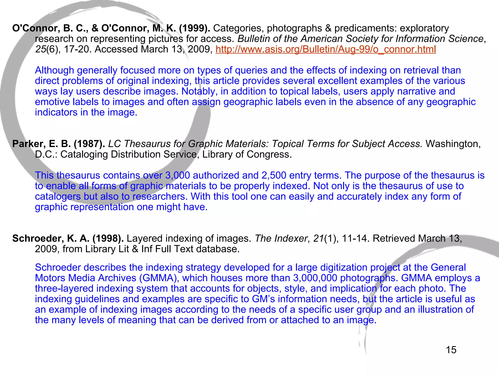  O'Connor, B. C., & O'Connor, M. K. (1999).  Categories, photographs & predicaments: exploratory research on representing pictures for access.  Bulletin of the American Society for Information Science ,  25 (6), 17-20. Accessed March 13, 2009,  http://www. asis .org/Bulletin/Aug-99/o_connor.html Although generally focused more on types of queries and the effects of indexing on retrieval than direct problems of original indexing, this article provides several excellent examples of the various ways lay users describe images. Notably, in addition to topical labels, users apply narrative and emotive labels to images and often assign geographic labels even in the absence of any geographic indicators in the image.  Parker, E. B. (1987).  LC Thesaurus for Graphic Materials: Topical Terms for Subject Access.  Washington, D.C.: Cataloging Distribution Service, Library of Congress. This thesaurus contains over 3,000 authorized and 2,500 entry terms. The purpose of the thesaurus is to enable all forms of graphic materials to be properly indexed. Not only is the thesaurus of use to catalogers but also to researchers. With this tool one can easily and accurately index any form of graphic representation one might have.   Schroeder, K. A. (1998).  Layered indexing of images.  The Indexer ,  21 (1), 11-14. Retrieved March 13, 2009, from Library Lit & Inf Full Text database. Schroeder describes the indexing strategy developed for a large digitization project at the General Motors Media Archives (GMMA), which houses more than 3,000,000 photographs. GMMA employs a three-layered indexing system that accounts for objects, style, and implication for each photo. The indexing guidelines and examples are specific to GM’s information needs, but the article is useful as an example of indexing images according to the needs of a specific user group and an illustration of the many levels of meaning that can be derived from or attached to an image. 