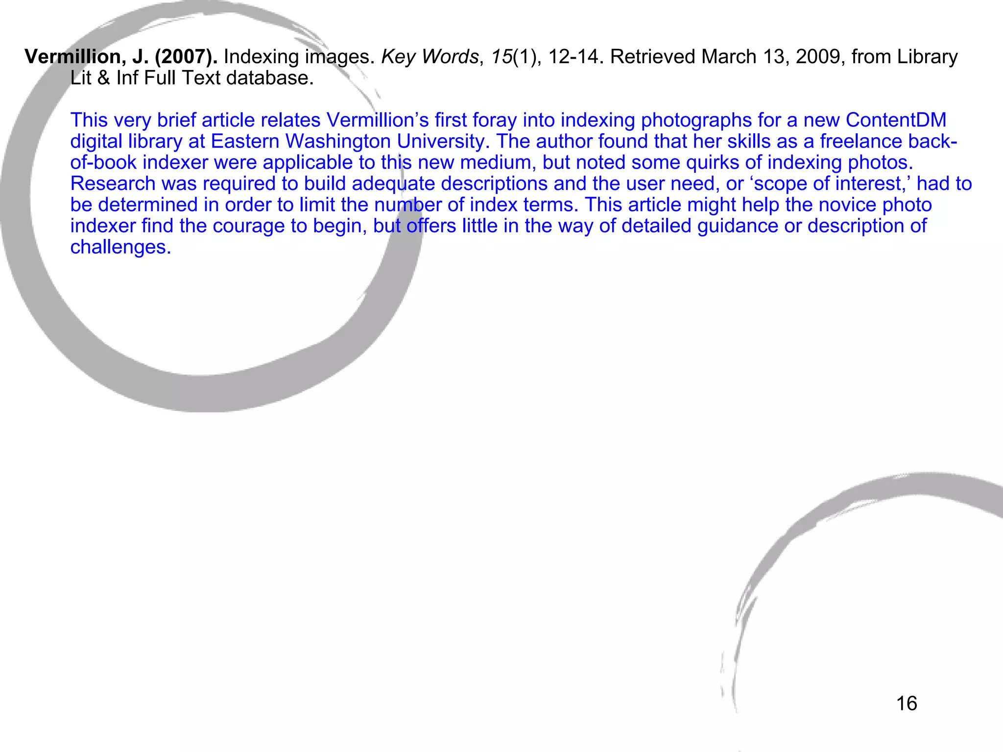   Vermillion, J. (2007).  Indexing images.  Key Words ,  15 (1), 12-14. Retrieved March 13, 2009, from Library Lit & Inf Full Text database. This very brief article relates Vermillion’s first foray into indexing photographs for a new ContentDM digital library at Eastern Washington University. The author found that her skills as a freelance back-of-book indexer were applicable to this new medium, but noted some quirks of indexing photos. Research was required to build adequate descriptions and the user need, or ‘scope of interest,’ had to be determined in order to limit the number of index terms. This article might help the novice photo indexer find the courage to begin, but offers little in the way of detailed guidance or description of challenges. 