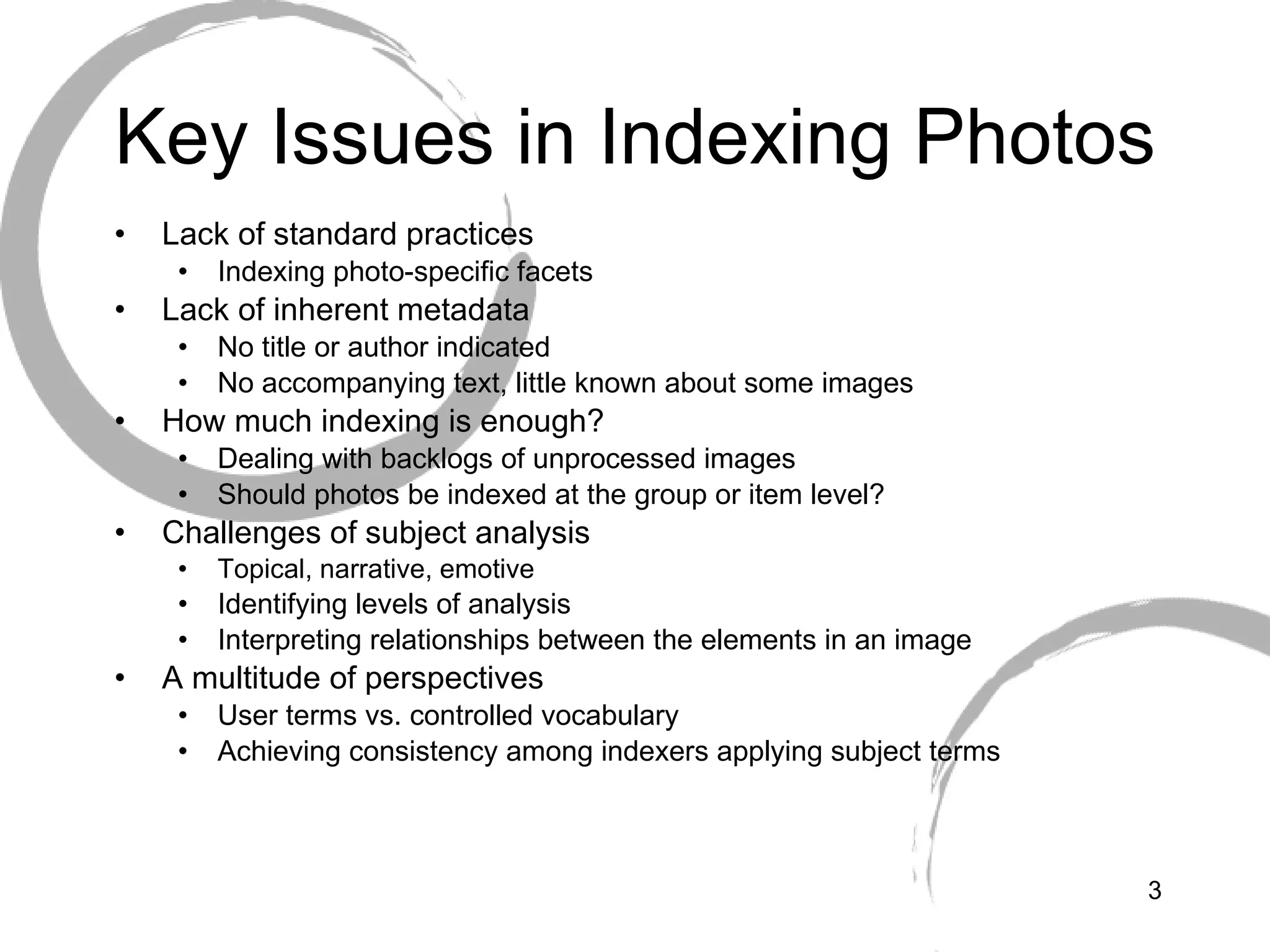 Key Issues in Indexing Photos Lack of standard practices Indexing photo-specific facets  Lack of inherent metadata No title or author indicated No accompanying text, little known about some images How much indexing is enough? Dealing with backlogs of unprocessed images Should photos be indexed at the group or item level? Challenges of subject analysis Topical, narrative, emotive Identifying levels of analysis Interpreting relationships between the elements in an image A multitude of perspectives  User terms vs. controlled vocabulary Achieving consistency among indexers applying subject terms 