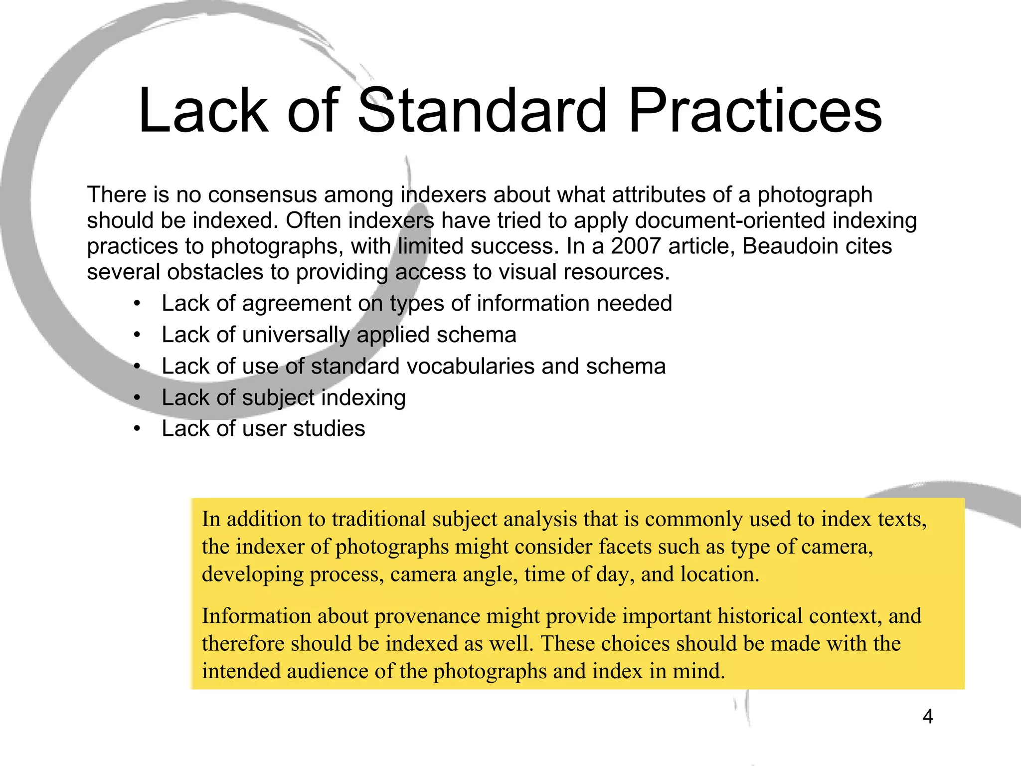 Lack of Standard Practices There is no consensus among indexers about what attributes of a photograph should be indexed. Often indexers have tried to apply document-oriented indexing practices to photographs, with limited success. In a 2007 article, Beaudoin cites several obstacles to providing access to visual resources. Lack of agreement on types of information needed Lack of universally applied schema Lack of use of standard vocabularies and schema Lack of subject indexing Lack of user studies   In addition to traditional subject analysis that is commonly used to index texts, the indexer of photographs might consider facets such as type of camera, developing process, camera angle, time of day, and location.  Information about provenance might provide important historical context, and therefore should be indexed as well. These choices should be made with the intended audience of the photographs and index in mind. 