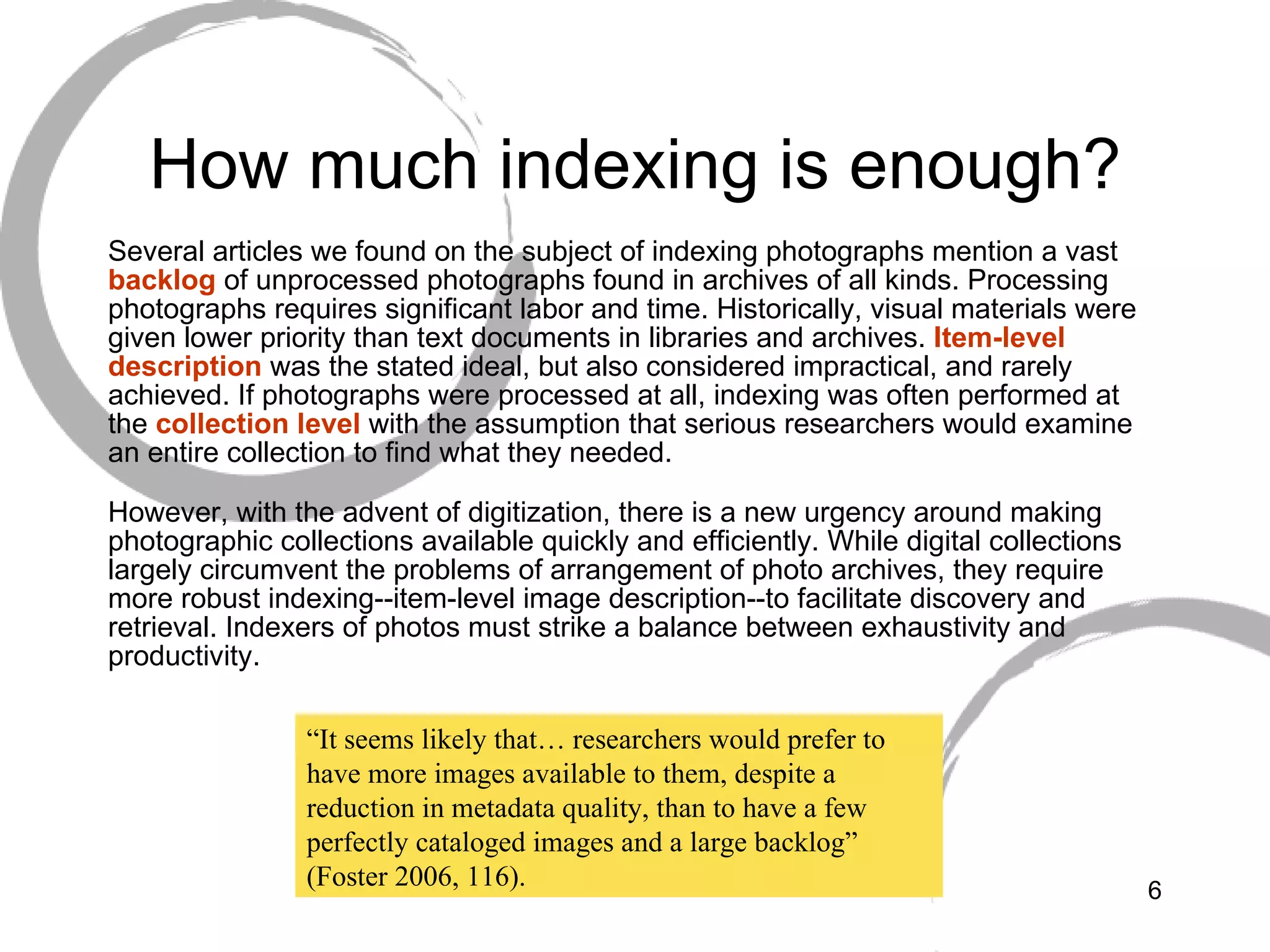 How much indexing is enough? Several articles we found on the subject of indexing photographs mention a vast  backlog  of unprocessed photographs found in archives of all kinds. Processing photographs requires significant labor and time. Historically, visual materials were given lower priority than text documents in libraries and archives.  Item-level description  was the stated ideal, but also considered impractical, and rarely achieved. If photographs were processed at all, indexing was often performed at the  collection level  with the assumption that serious researchers would examine an entire collection to find what they needed. However, with the advent of digitization, there is a new urgency around making photographic collections available quickly and efficiently. While digital collections largely circumvent the problems of arrangement of photo archives, they require more robust indexing--item-level image description--to facilitate discovery and retrieval. Indexers of photos must strike a balance between exhaustivity and productivity. “ It seems likely that… researchers would prefer to have more images available to them, despite a reduction in metadata quality, than to have a few perfectly cataloged images and a large backlog” (Foster 2006, 116). 