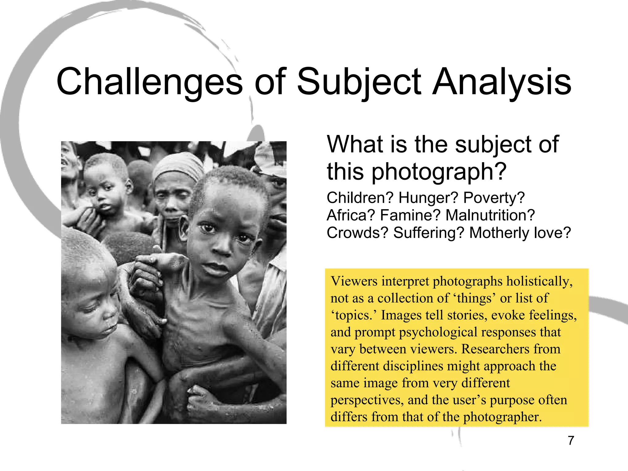 Challenges of Subject Analysis What is the subject of this photograph?  Children? Hunger? Poverty? Africa? Famine? Malnutrition? Crowds? Suffering? Motherly love? Viewers interpret photographs holistically, not as a collection of ‘things’ or list of ‘topics.’ Images tell stories, evoke feelings, and prompt psychological responses that vary between viewers. Researchers from different disciplines might approach the same image from very different perspectives, and the user’s purpose often differs from that of the photographer. 