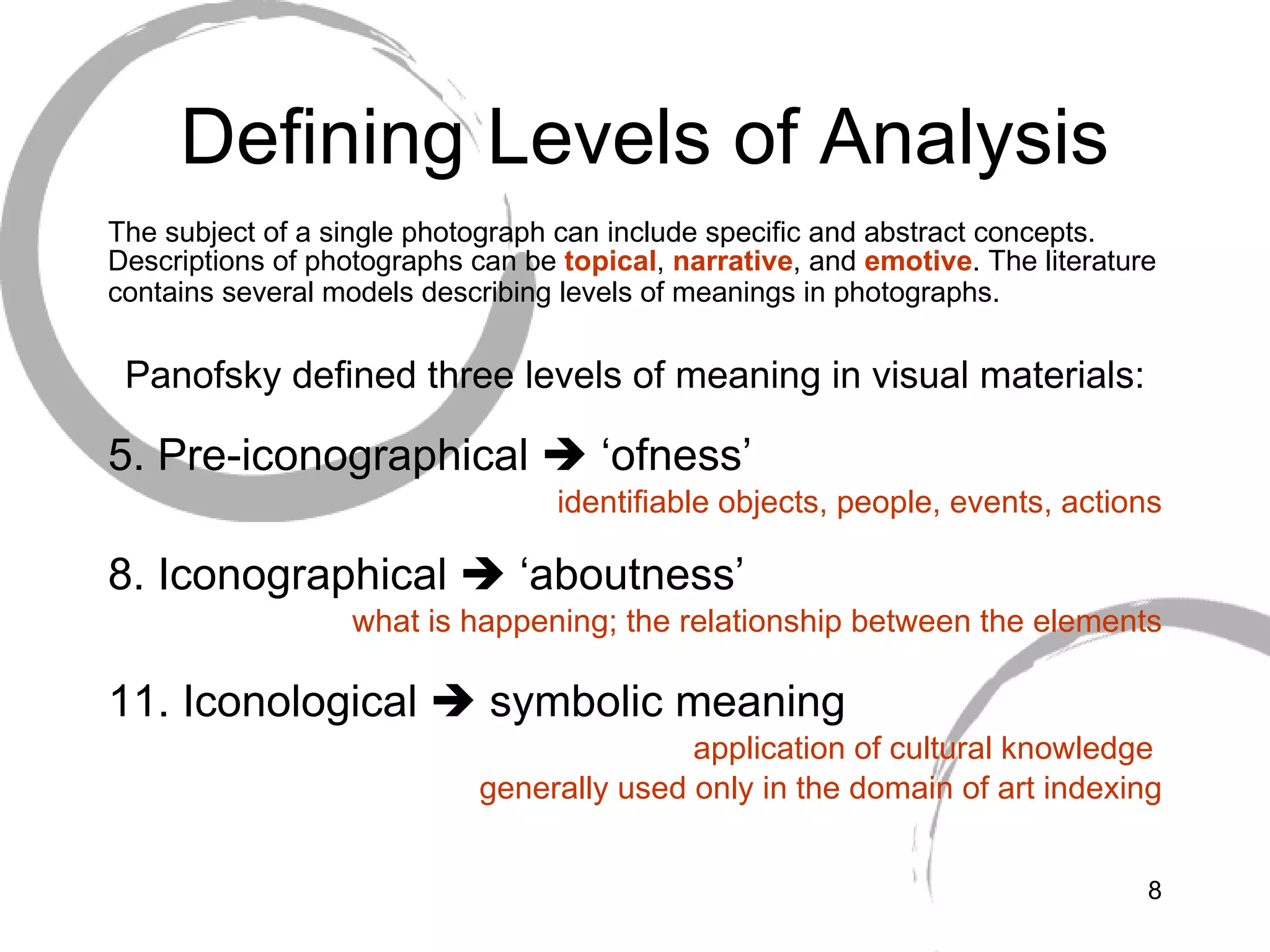 Defining Levels of Analysis The subject of a single photograph can include specific and abstract concepts. Descriptions of photographs can be  topical ,  narrative , and  emotive . The literature contains several models describing levels of meanings in photographs.   Panofsky defined three levels of meaning in visual materials: Pre-iconographical    ‘ofness’ identifiable objects, people, events, actions Iconographical    ‘aboutness’ what is happening; the relationship between the elements Iconological    symbolic meaning application of cultural knowledge  generally used only in the domain of art indexing 