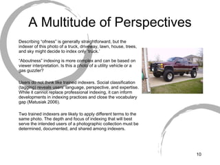 A Multitude of Perspectives Describing “ofness” is generally straightforward, but the indexer of this photo of a truck, driveway, lawn, house, trees, and sky might decide to index only ‘truck.’ “ Aboutness” indexing is more complex and can be based on viewer interpretation. Is this a photo of a utility vehicle or a gas guzzler?  Users do not think like trained indexers. Social classification (tagging) reveals users’ language, perspective, and expertise. While it cannot replace professional indexing, it can inform developments in indexing practices and close the vocabulary gap (Matusiak 2006). Two trained indexers are likely to apply different terms to the same photo. The depth and focus of indexing that will best serve the intended users of a photographic collection must be determined, documented, and shared among indexers. 