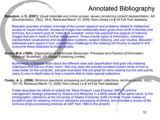 Annotated Bibliography Beaudoin, J. E. (2007).  Visual materials and online access: issues concerning content representation.  Art Documentation ,  26 (2), 24-8. Retrieved March 13, 2009, from Library Lit & Inf Full Text database. Beaudoin provides a holistic overview of the current research and problems related to intellectual access to visual materials. Access to images has traditionally been given short shrift in libraries and archives, but a recent push to ‘make it all available’ online has exposed five aspects of indexing images that are in need of further development. These include types of information, schemas, standardized vocabularies and classification systems, subject indexing, and user studies. Beaudoin addresses each aspect in turn, presenting a challenge to the indexing community to research and overcome these obstacles to image access. Burke, M.A. (1999).   Organization of Multimedia Resources: Principles and Practice of Information Retrieval . Brookfield, VT: Gower Publishing Limited. Burke wrote a fantastic book about the different rules and classification that goes into indexing collections that are out of the “norm.” Not only does she provide excellent screen shots of how to index better on the computer, and give examples that are great for extra reading but she also points users to very in-depth sites to help a newbie able to index special collections.  Foster, A. L. (2006).  Minimum standards processing and photograph collections.  Archival Issues ,  30 (2), 107-18. Retrieved March 13, 2009, from Library Lit & Inf Full Text database. Foster describes her efforts to extend the “More Product, Less Process” (MPLP) archive management strategy proposed by Greene and Meissner in a 2005 article of the same name, to the photographic collections at the University of Alaska Fairbanks (UAF) Archive. Foster makes an excellent case for adopting minimum standards processing of photos, and provides a review of the archives photo processing practices at UAF from 1966 to the present. 