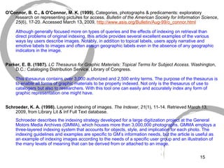   O'Connor, B. C., & O'Connor, M. K. (1999).  Categories, photographs & predicaments: exploratory research on representing pictures for access.  Bulletin of the American Society for Information Science ,  25 (6), 17-20. Accessed March 13, 2009,  http://www. asis .org/Bulletin/Aug-99/o_connor.html Although generally focused more on types of queries and the effects of indexing on retrieval than direct problems of original indexing, this article provides several excellent examples of the various ways lay users describe images. Notably, in addition to topical labels, users apply narrative and emotive labels to images and often assign geographic labels even in the absence of any geographic indicators in the image.  Parker, E. B. (1987).  LC Thesaurus for Graphic Materials: Topical Terms for Subject Access.  Washington, D.C.: Cataloging Distribution Service, Library of Congress. This thesaurus contains over 3,000 authorized and 2,500 entry terms. The purpose of the thesaurus is to enable all forms of graphic materials to be properly indexed. Not only is the thesaurus of use to catalogers but also to researchers. With this tool one can easily and accurately index any form of graphic representation one might have.   Schroeder, K. A. (1998).  Layered indexing of images.  The Indexer ,  21 (1), 11-14. Retrieved March 13, 2009, from Library Lit & Inf Full Text database. Schroeder describes the indexing strategy developed for a large digitization project at the General Motors Media Archives (GMMA), which houses more than 3,000,000 photographs. GMMA employs a three-layered indexing system that accounts for objects, style, and implication for each photo. The indexing guidelines and examples are specific to GM’s information needs, but the article is useful as an example of indexing images according to the needs of a specific user group and an illustration of the many levels of meaning that can be derived from or attached to an image. 