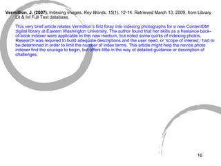   Vermillion, J. (2007).  Indexing images.  Key Words ,  15 (1), 12-14. Retrieved March 13, 2009, from Library Lit & Inf Full Text database. This very brief article relates Vermillion’s first foray into indexing photographs for a new ContentDM digital library at Eastern Washington University. The author found that her skills as a freelance back-of-book indexer were applicable to this new medium, but noted some quirks of indexing photos. Research was required to build adequate descriptions and the user need, or ‘scope of interest,’ had to be determined in order to limit the number of index terms. This article might help the novice photo indexer find the courage to begin, but offers little in the way of detailed guidance or description of challenges. 