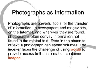 Photographs as Information Photographs are powerful tools for the transfer of information. In newspapers and magazines, on the Internet, and wherever they are found, photographs often convey information not found in the related text. Even in the absence of text, a photograph can speak volumes. The indexer faces the challenge of using  words  to provide access to the information contained in  images .  
