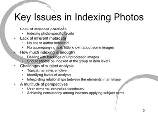 Key Issues in Indexing Photos Lack of standard practices Indexing photo-specific facets  Lack of inherent metadata No title or author indicated No accompanying text, little known about some images How much indexing is enough? Dealing with backlogs of unprocessed images Should photos be indexed at the group or item level? Challenges of subject analysis Topical, narrative, emotive Identifying levels of analysis Interpreting relationships between the elements in an image A multitude of perspectives  User terms vs. controlled vocabulary Achieving consistency among indexers applying subject terms 