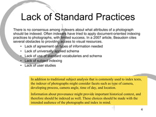 Lack of Standard Practices There is no consensus among indexers about what attributes of a photograph should be indexed. Often indexers have tried to apply document-oriented indexing practices to photographs, with limited success. In a 2007 article, Beaudoin cites several obstacles to providing access to visual resources. Lack of agreement on types of information needed Lack of universally applied schema Lack of use of standard vocabularies and schema Lack of subject indexing Lack of user studies   In addition to traditional subject analysis that is commonly used to index texts, the indexer of photographs might consider facets such as type of camera, developing process, camera angle, time of day, and location.  Information about provenance might provide important historical context, and therefore should be indexed as well. These choices should be made with the intended audience of the photographs and index in mind. 