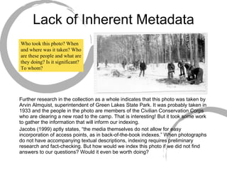 Lack of Inherent Metadata Further research in the collection as a whole indicates that this photo was taken by Arvin Almquist, superintendent of Green Lakes State Park. It was probably taken in 1933 and the people in the photo are members of the Civilian Conservation Corps who are clearing a new road to the camp. That is interesting! But it took some work to gather the information that will inform our indexing. Jacobs (1999) aptly states, “the media themselves do not allow for easy incorporation of access points, as in back-of-the-book indexes.” When photographs do not have accompanying textual descriptions, indexing requires preliminary research and fact-checking. But how would we index this photo if we did not find answers to our questions? Would it even be worth doing? Who took this photo? When and where was it taken? Who are these people and what are they doing? Is it significant? To whom? 