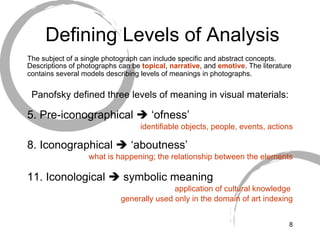 Defining Levels of Analysis The subject of a single photograph can include specific and abstract concepts. Descriptions of photographs can be  topical ,  narrative , and  emotive . The literature contains several models describing levels of meanings in photographs.   Panofsky defined three levels of meaning in visual materials: Pre-iconographical    ‘ofness’ identifiable objects, people, events, actions Iconographical    ‘aboutness’ what is happening; the relationship between the elements Iconological    symbolic meaning application of cultural knowledge  generally used only in the domain of art indexing 