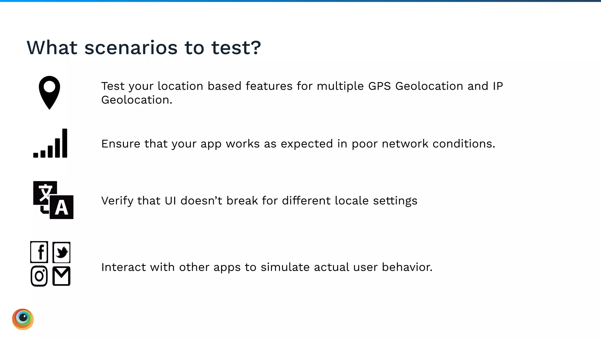 Test your location based features for multiple GPS Geolocation and IP
Geolocation.
What scenarios to test?
Ensure that your app works as expected in poor network conditions.
Verify that UI doesn’t break for different locale settings
Interact with other apps to simulate actual user behavior.
 