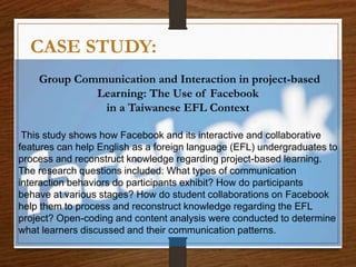 CASE STUDY:
Group Communication and Interaction in project-based
Learning: The Use of Facebook
in a Taiwanese EFL Context
This study shows how Facebook and its interactive and collaborative
features can help English as a foreign language (EFL) undergraduates to
process and reconstruct knowledge regarding project-based learning.
The research questions included: What types of communication
interaction behaviors do participants exhibit? How do participants
behave at various stages? How do student collaborations on Facebook
help them to process and reconstruct knowledge regarding the EFL
project? Open-coding and content analysis were conducted to determine
what learners discussed and their communication patterns.
 